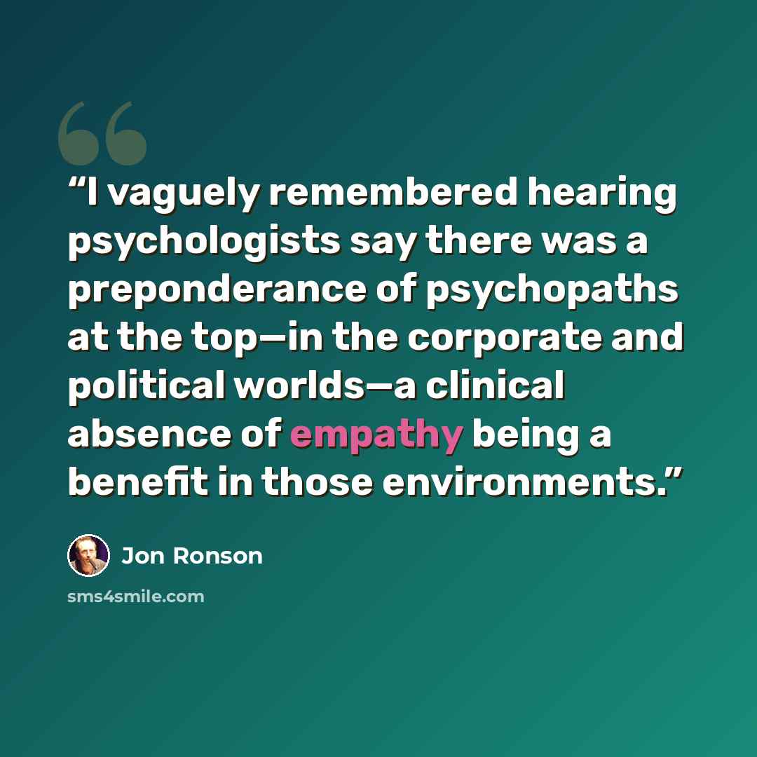 “I vaguely remembered hearing psychologists say there was a preponderance of psychopaths at the top—in the corporate and political worlds—a clinical absence of empathy being a benefit in those environments.” quote by Jon Ronson
