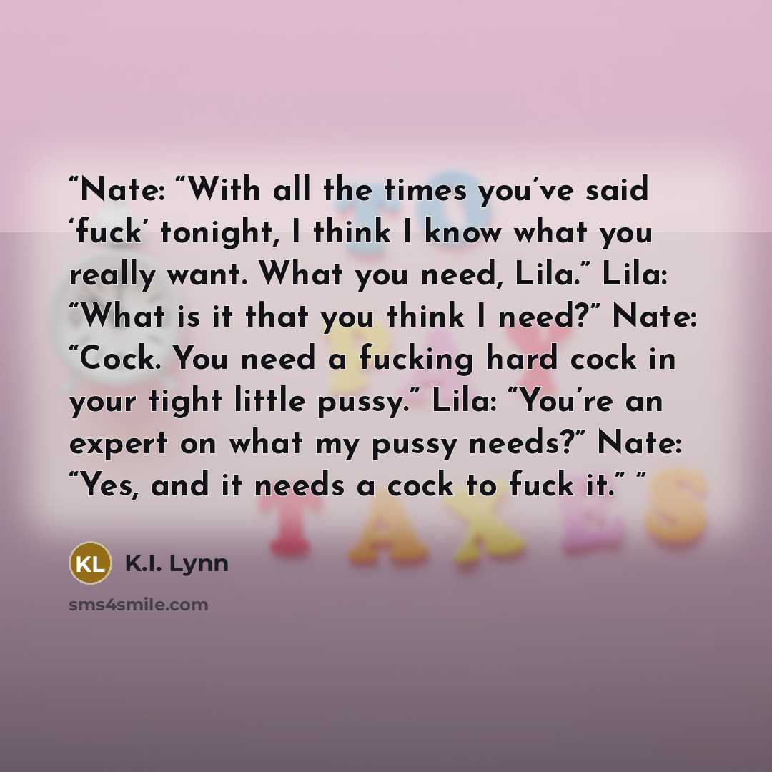 “Nate: “With all the times you’ve said ‘fuck’ tonight, I think I know what you really want. What you need, Lila.” Lila: “What is it that you think I need?” Nate: “Cock. You need a fucking hard cock in your tight little pussy.” Lila: “You’re an expert on what my pussy needs?” Nate: “Yes, and it…” quote by K.I. Lynn