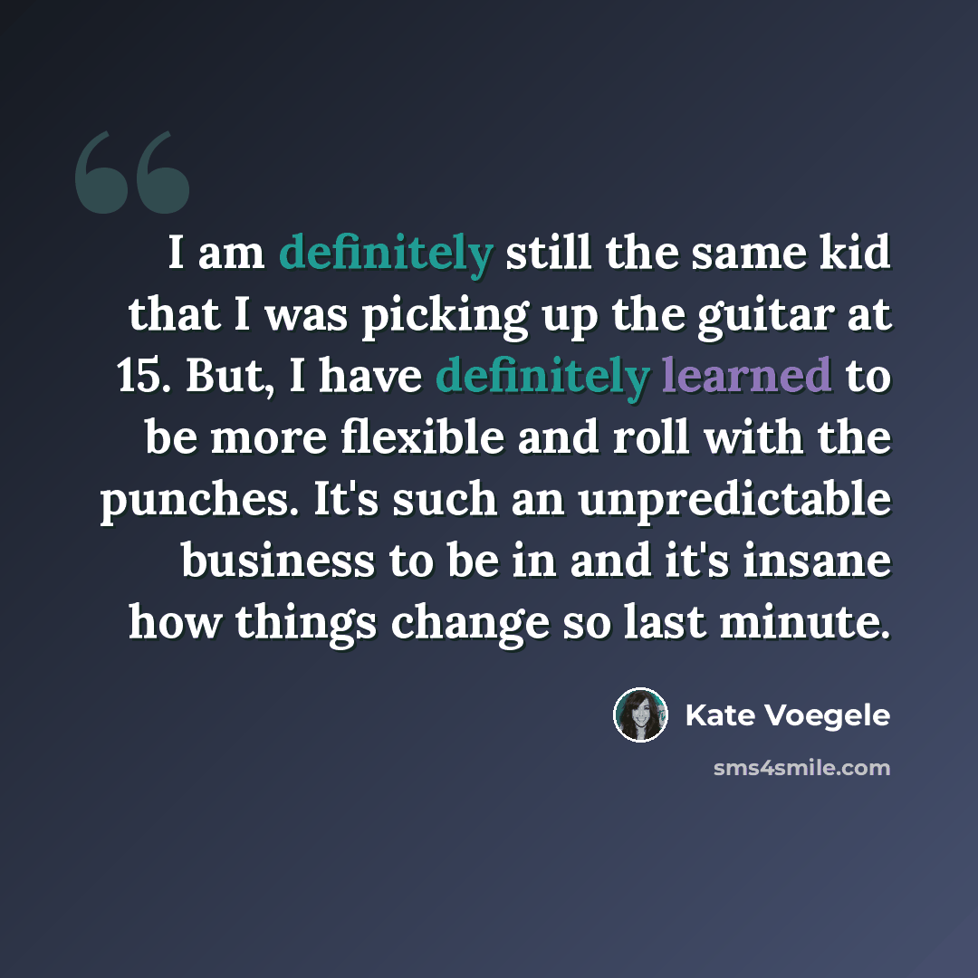 “I am definitely still the same kid that I was picking up the guitar at 15. But, I have definitely learned to be more flexible and roll with the punches. It's such an unpredictable business to be in and it's insane how things change so last minute.” quote by Kate Voegele