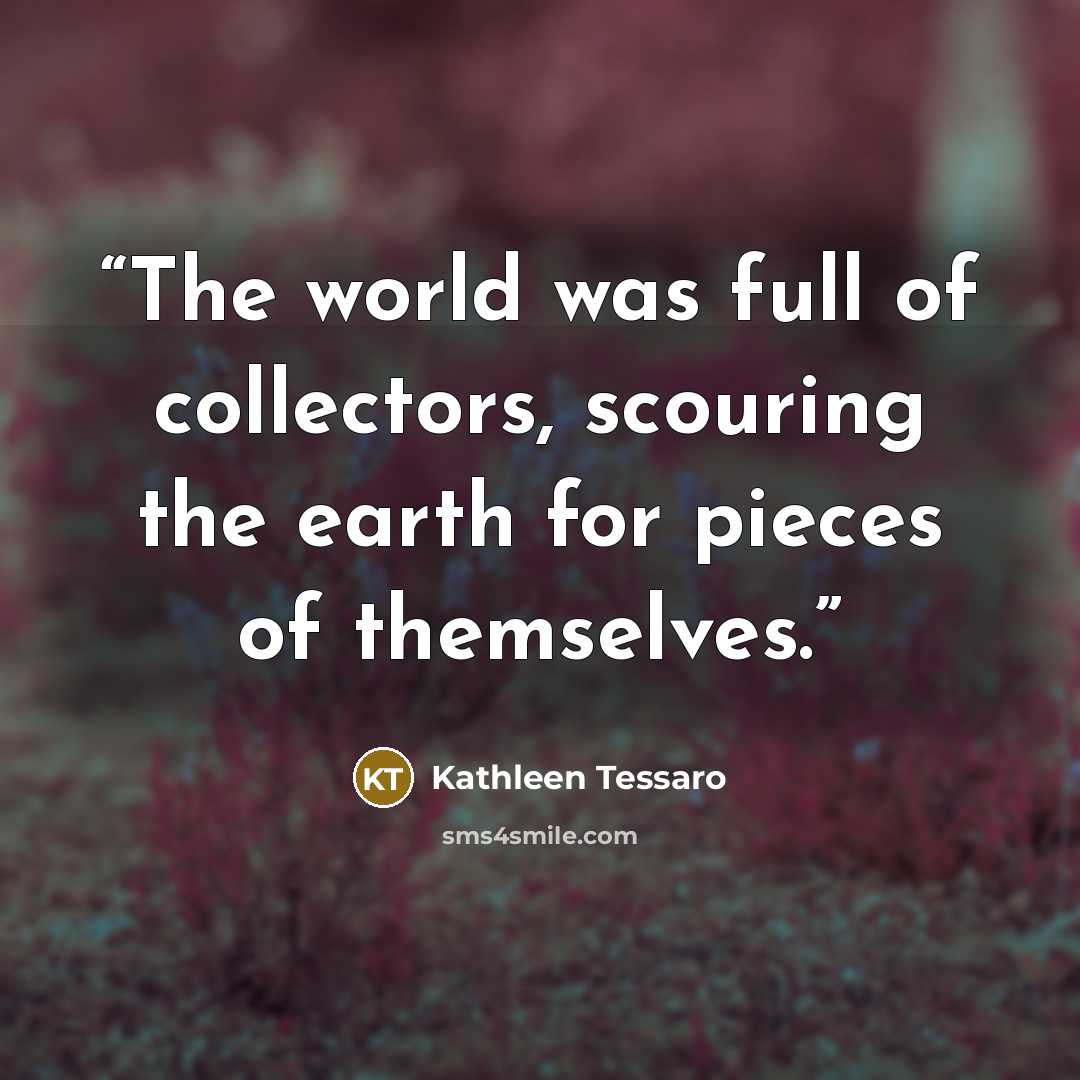 “The world was full of collectors, scouring the earth for pieces of themselves.” quote by Kathleen Tessaro