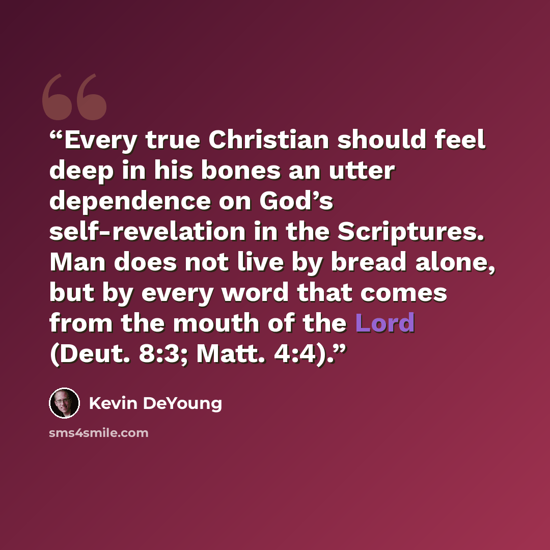 “Every true Christian should feel deep in his bones an utter dependence on God’s self-revelation in the Scriptures. Man does not live by bread alone, but by every word that comes from the mouth of the Lord (Deut. 8:3; Matt. 4:4).” quote by Kevin DeYoung