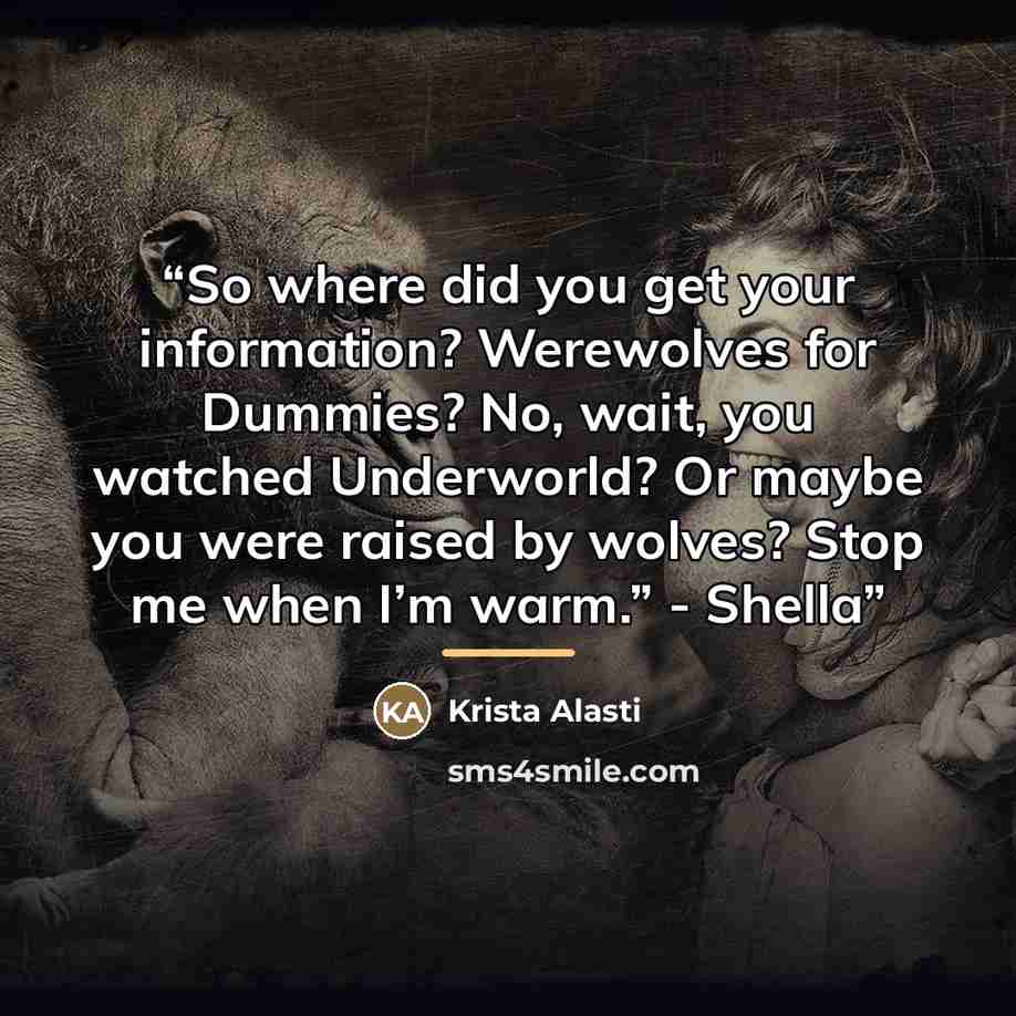 “So where did you get your information? Werewolves for Dummies? No, wait, you watched Underworld? Or maybe you were raised by wolves? Stop me when I’m warm.” - Shella” quote by Krista Alasti