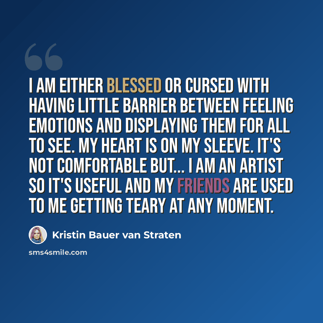 “I am either blessed or cursed with having little barrier between feeling emotions and displaying them for all to see. My heart is on my sleeve. It's not comfortable but... I am an artist so it's useful and my friends are used to me getting teary at any moment.” quote by Kristin Bauer van Straten