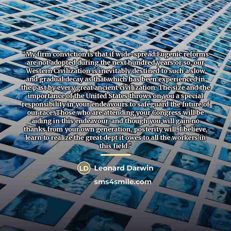 “My firm conviction is that if wide-spread Eugenic reforms are not adopted during the next hundred years or so, our Western Civilization is inevitably destined to such a slow and gradual decay as that which has been experienced in the past by every great ancient civilization. The size and the…” quote by Leonard Darwin