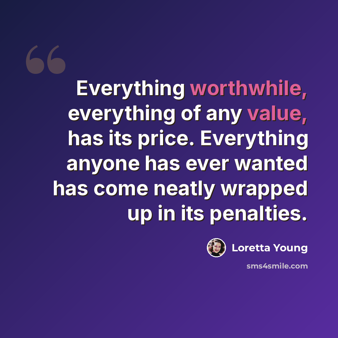 “Everything worthwhile, everything of any value, has its price. Everything anyone has ever wanted has come neatly wrapped up in its penalties.” quote by Loretta Young