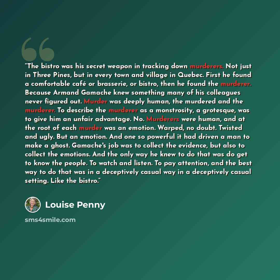 “The bistro was his secret weapon in tracking down murderers. Not just in Three Pines, but in every town and village in Quebec. First he found a comfortable café or brasserie, or bistro, then he found the murderer. Because Armand Gamache knew something many of his colleagues never figured out…” quote by Louise Penny