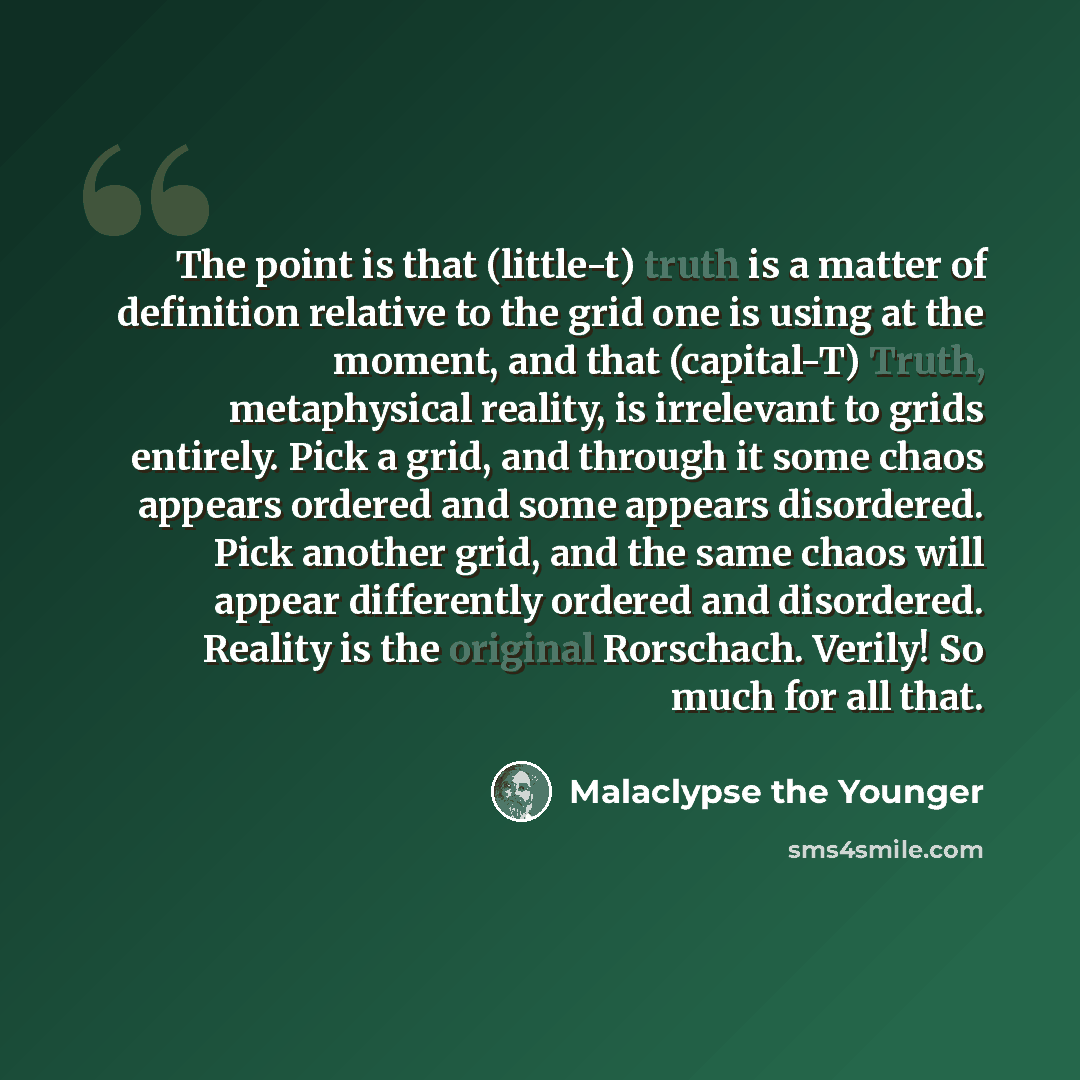 “The point is that (little-t) truth is a matter of definition relative to the grid one is using at the moment, and that (capital-T) Truth, metaphysical reality, is irrelevant to grids entirely. Pick a grid, and through it some chaos appears ordered and some appears disordered. Pick another grid…” quote by Malaclypse the Younger