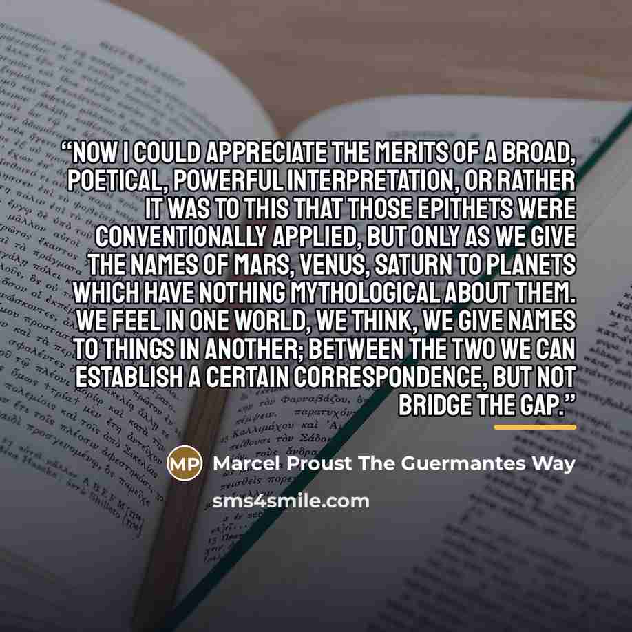 “Now I could appreciate the merits of a broad, poetical, powerful interpretation, or rather it was to this that those epithets were conventionally applied, but only as we give the names of Mars, Venus, Saturn to planets which have nothing mythological about them. We feel in one world, we think, we…” quote by Anonymous
