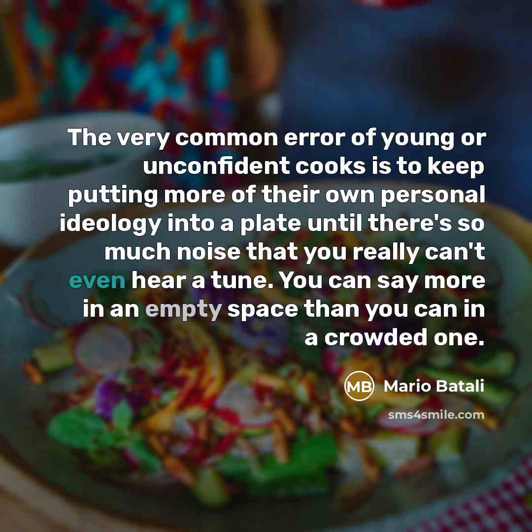 “The very common error of young or unconfident cooks is to keep putting more of their own personal ideology into a plate until there's so much noise that you really can't even hear a tune. You can say more in an empty space than you can in a crowded one.” quote by Mario Batali