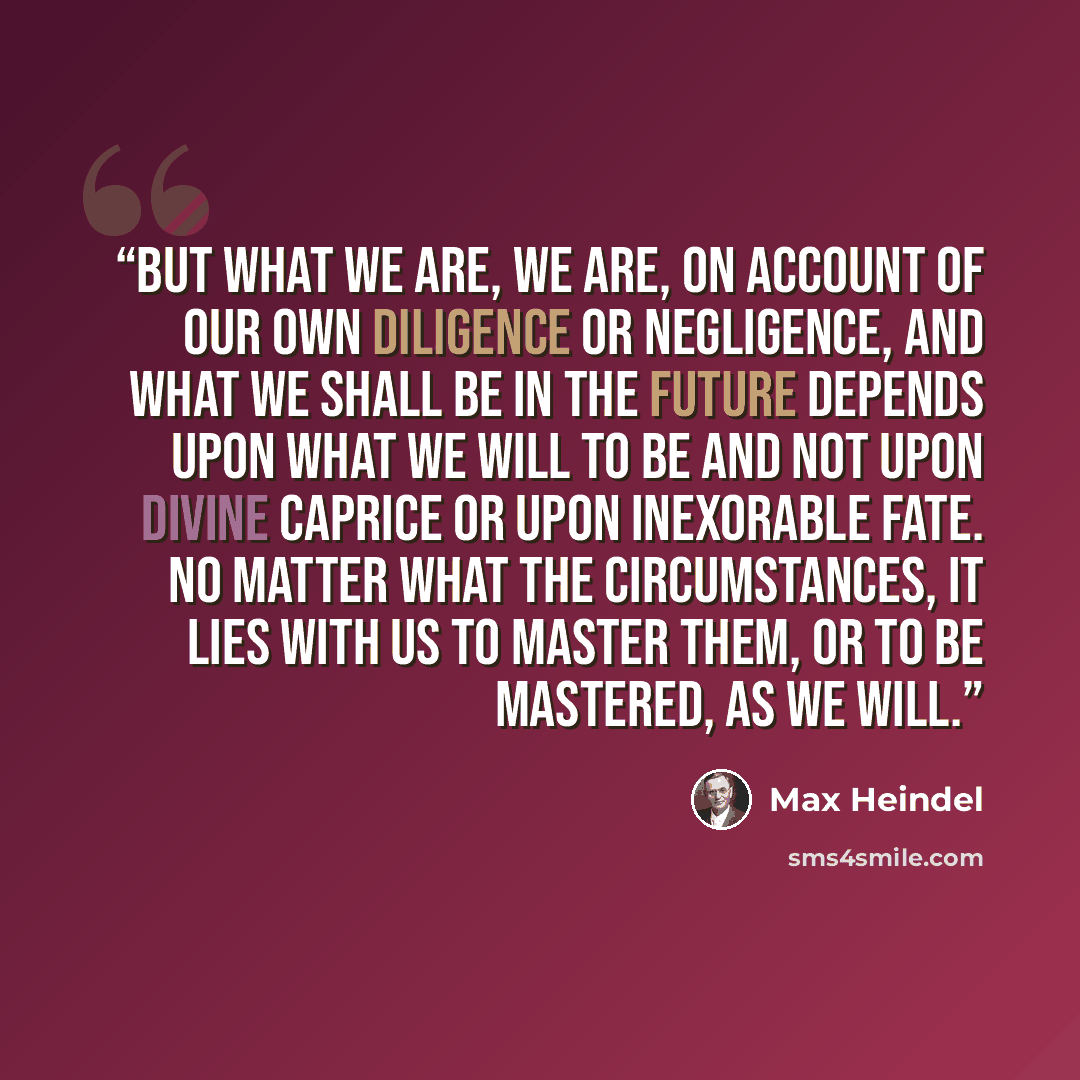 “But what we are, we are, on account of our own diligence or negligence, and what we shall be in the future depends upon what we will to be and not upon Divine caprice or upon inexorable fate. No matter what the circumstances, it lies with us to master them, or to be mastered, as we will.” quote by Max Heindel