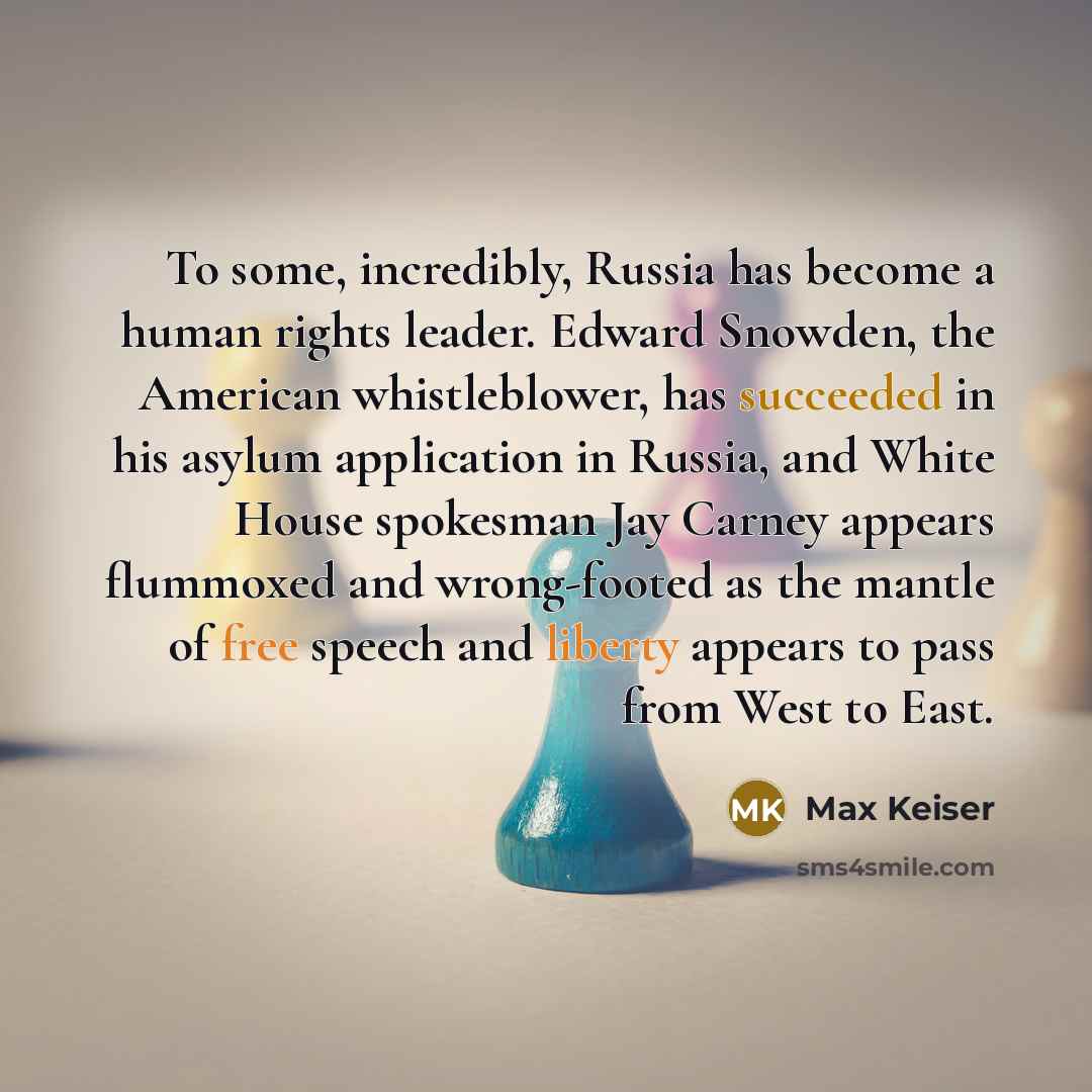 “To some, incredibly, Russia has become a human rights leader. Edward Snowden, the American whistleblower, has succeeded in his asylum application in Russia, and White House spokesman Jay Carney appears flummoxed and wrong-footed as the mantle of free speech and liberty appears to pass from West to…” quote by Max Keiser
