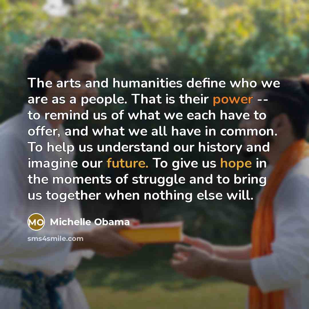 “The arts and humanities define who we are as a people. That is their power -- to remind us of what we each have to offer, and what we all have in common. To help us understand our history and imagine our future. To give us hope in the moments of struggle and to bring us together when nothing else…” quote by Michelle Obama