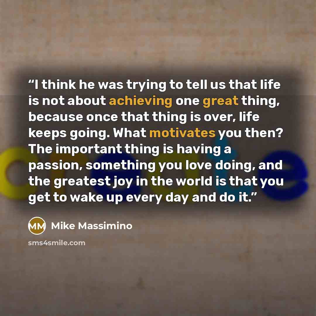 “I think he was trying to tell us that life is not about achieving one great thing, because once that thing is over, life keeps going. What motivates you then? The important thing is having a passion, something you love doing, and the greatest joy in the world is that you get to wake up every day…” quote by Mike Massimino