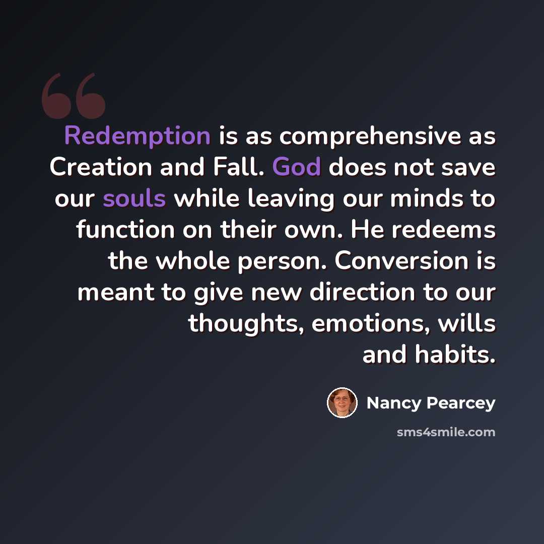 “Redemption is as comprehensive as Creation and Fall. God does not save our souls while leaving our minds to function on their own. He redeems the whole person. Conversion is meant to give new direction to our thoughts, emotions, wills and habits.” quote by Nancy Pearcey