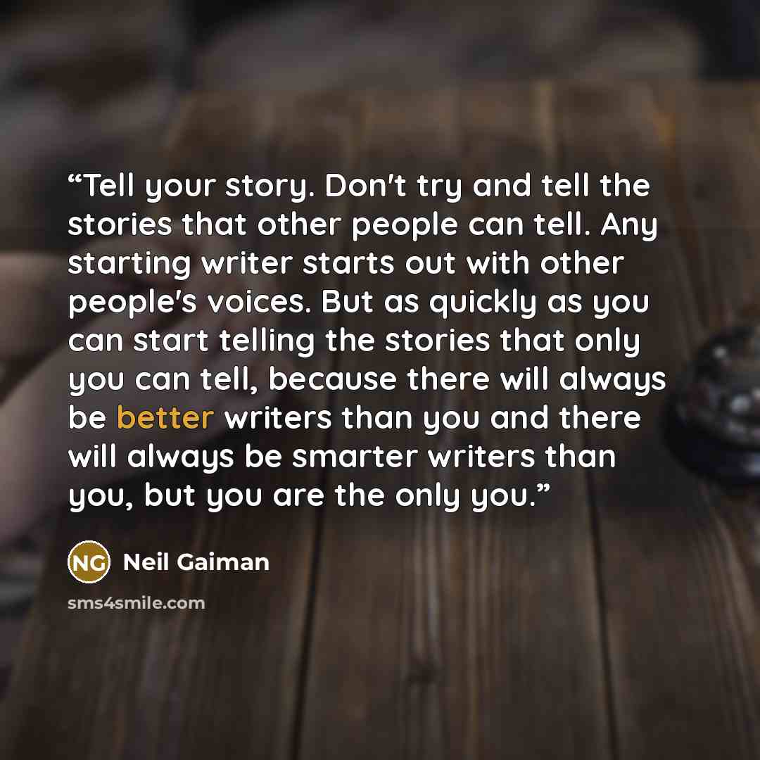 “Tell your story. Don't try and tell the stories that other people can tell. Any starting writer starts out with other people's voices. But as quickly as you can start telling the stories that only you can tell, because there will always be better writers than you and there will always be smarter…” quote by Neil Gaiman
