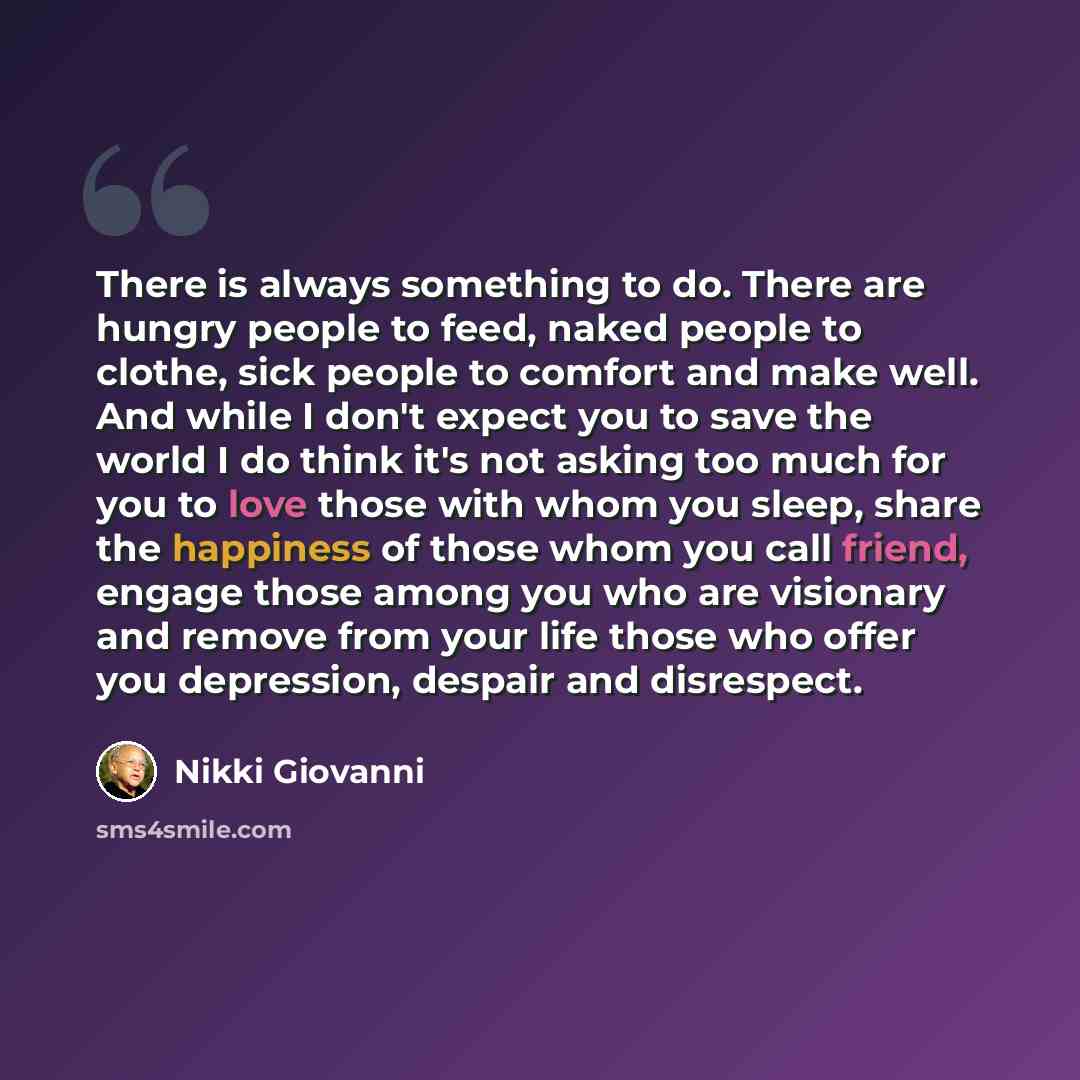 “There is always something to do. There are hungry people to feed, naked people to clothe, sick people to comfort and make well. And while I don't expect you to save the world I do think it's not asking too much for you to love those with whom you sleep, share the happiness of those whom you call…” quote by Nikki Giovanni