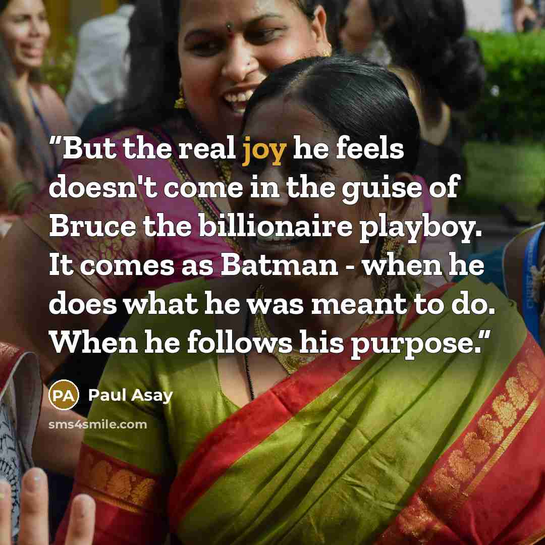 “But the real joy he feels doesn't come in the guise of Bruce the billionaire playboy. It comes as Batman - when he does what he was meant to do. When he follows his purpose.” quote by Paul Asay