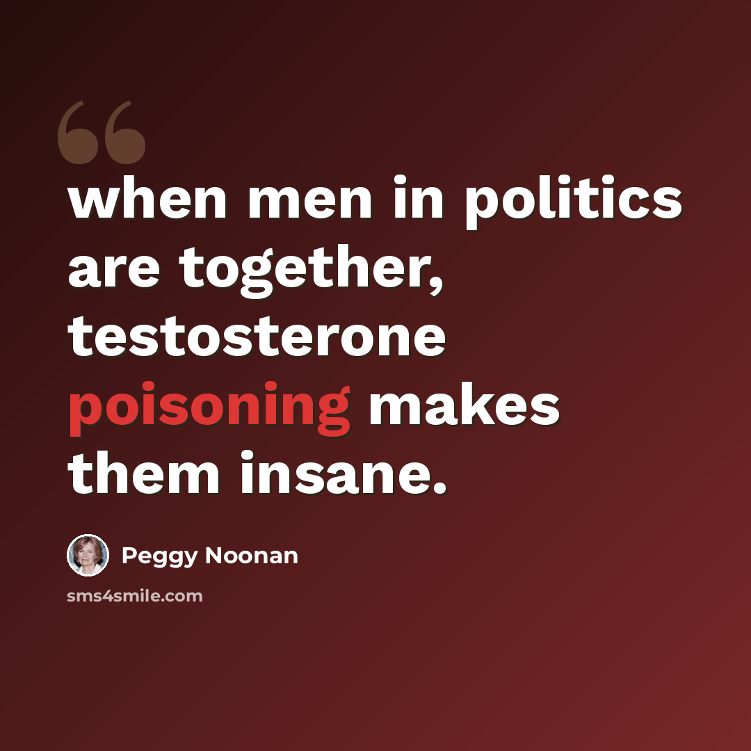 “when men in politics are together, testosterone poisoning makes them insane.” quote by Peggy Noonan