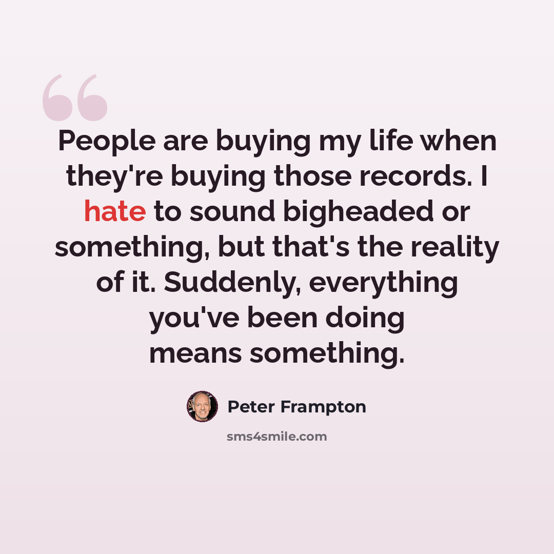 “People are buying my life when they're buying those records. I hate to sound bigheaded or something, but that's the reality of it. Suddenly, everything you've been doing means something.” quote by Peter Frampton