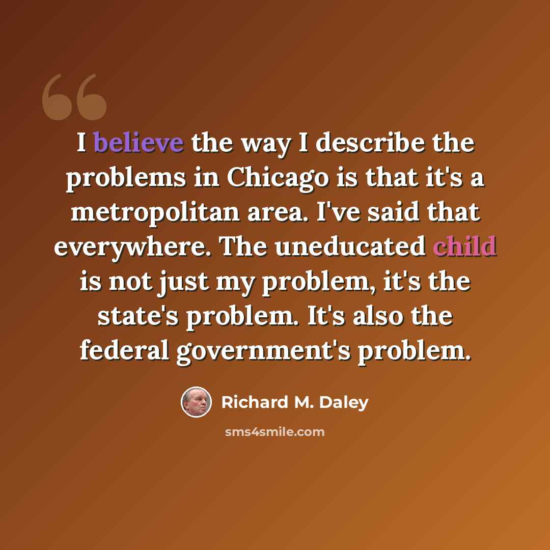 “I believe the way I describe the problems in Chicago is that it's a metropolitan area. I've said that everywhere. The uneducated child is not just my problem, it's the state's problem. It's also the federal government's problem.” quote by Richard M. Daley