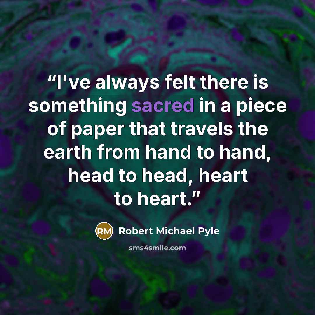 “I've always felt there is something sacred in a piece of paper that travels the earth from hand to hand, head to head, heart to heart.” quote by Robert Michael Pyle