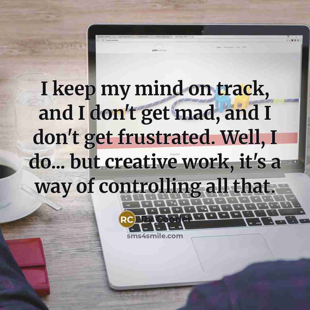 “I keep my mind on track, and I don't get mad, and I don't get frustrated. Well, I do... but creative work, it's a way of controlling all that.” quote by Ry Cooder