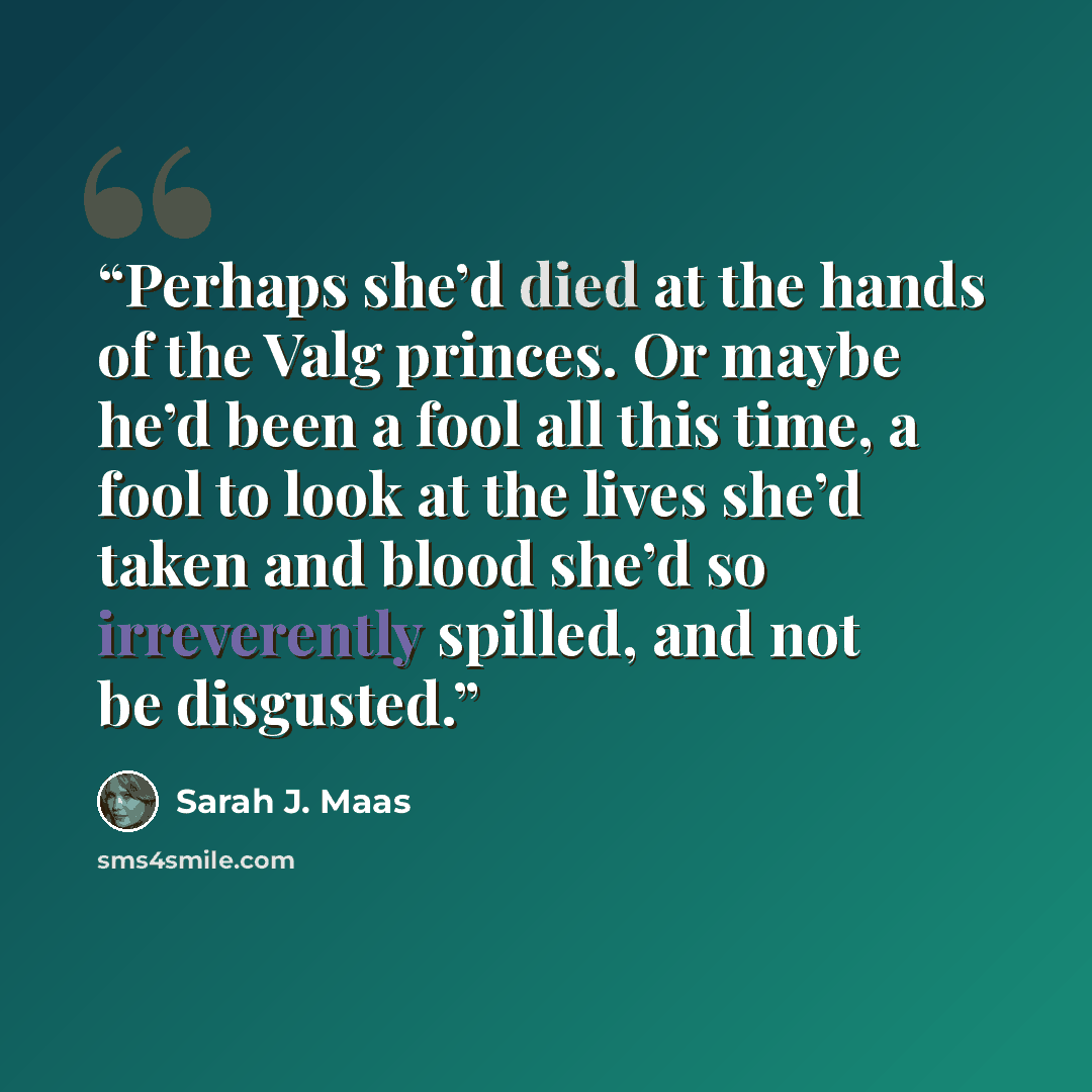 “Perhaps she’d died at the hands of the Valg princes. Or maybe he’d been a fool all this time, a fool to look at the lives she’d taken and blood she’d so irreverently spilled, and not be disgusted.” quote by Sarah J. Maas