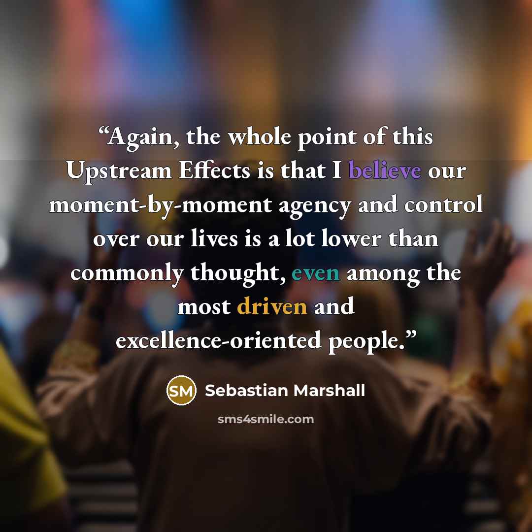 “Again, the whole point of this Upstream Effects is that I believe our moment-by-moment agency and control over our lives is a lot lower than commonly thought, even among the most driven and excellence-oriented people.” quote by Sebastian Marshall