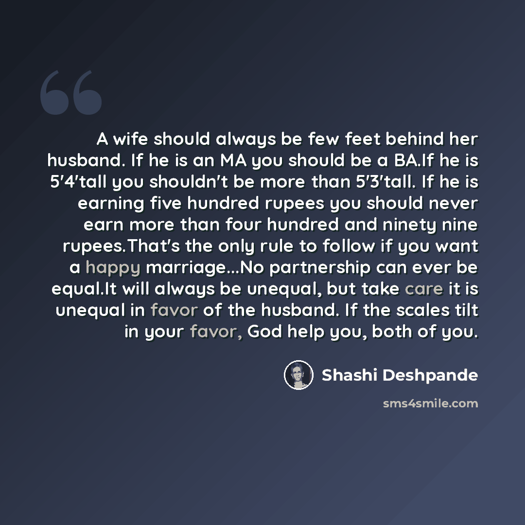 “A wife should always be few feet behind her husband. If he is an MA you should be a BA.If he is 5'4'tall you shouldn't be more than 5'3'tall. If he is earning five hundred rupees you should never earn more than four hundred and ninety nine rupees.That's the only rule to follow if you want a happy…” quote by Shashi Deshpande