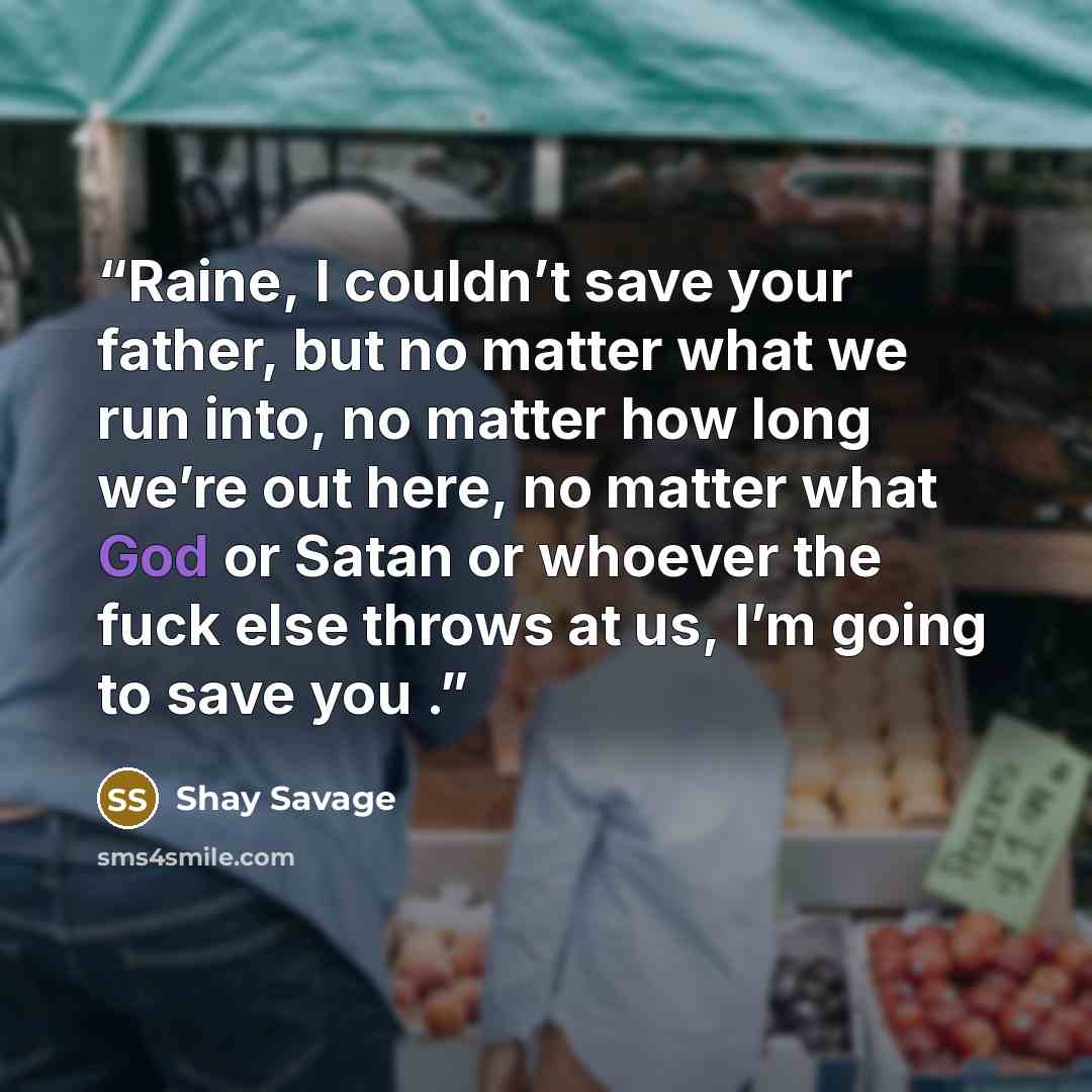 “Raine, I couldn’t save your father, but no matter what we run into, no matter how long we’re out here, no matter what God or Satan or whoever the fuck else throws at us, I’m going to save you .” quote by Shay Savage