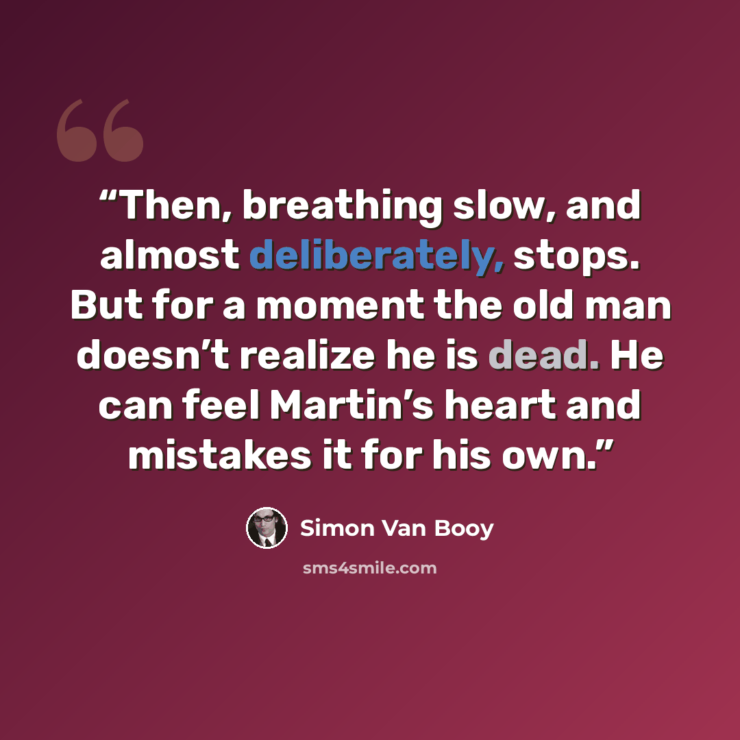 “Then, breathing slow, and almost deliberately, stops. But for a moment the old man doesn’t realize he is dead. He can feel Martin’s heart and mistakes it for his own.” quote by Simon Van Booy
