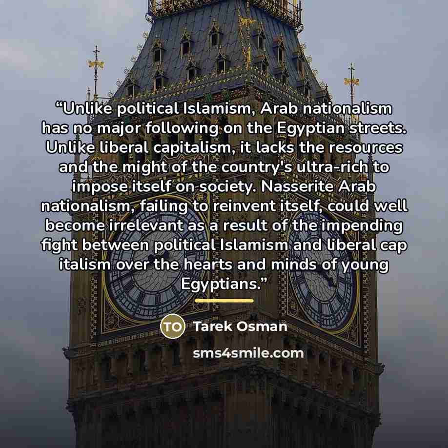 “Unlike political Islamism, Arab nationalism has no major following on the Egyptian streets. Unlike liberal capitalism, it lacks the resources and the might of the country's ultra-rich to impose itself on society. Nasserite Arab nationalism, failing to reinvent itself, could well become irrelevant…” quote by Tarek Osman