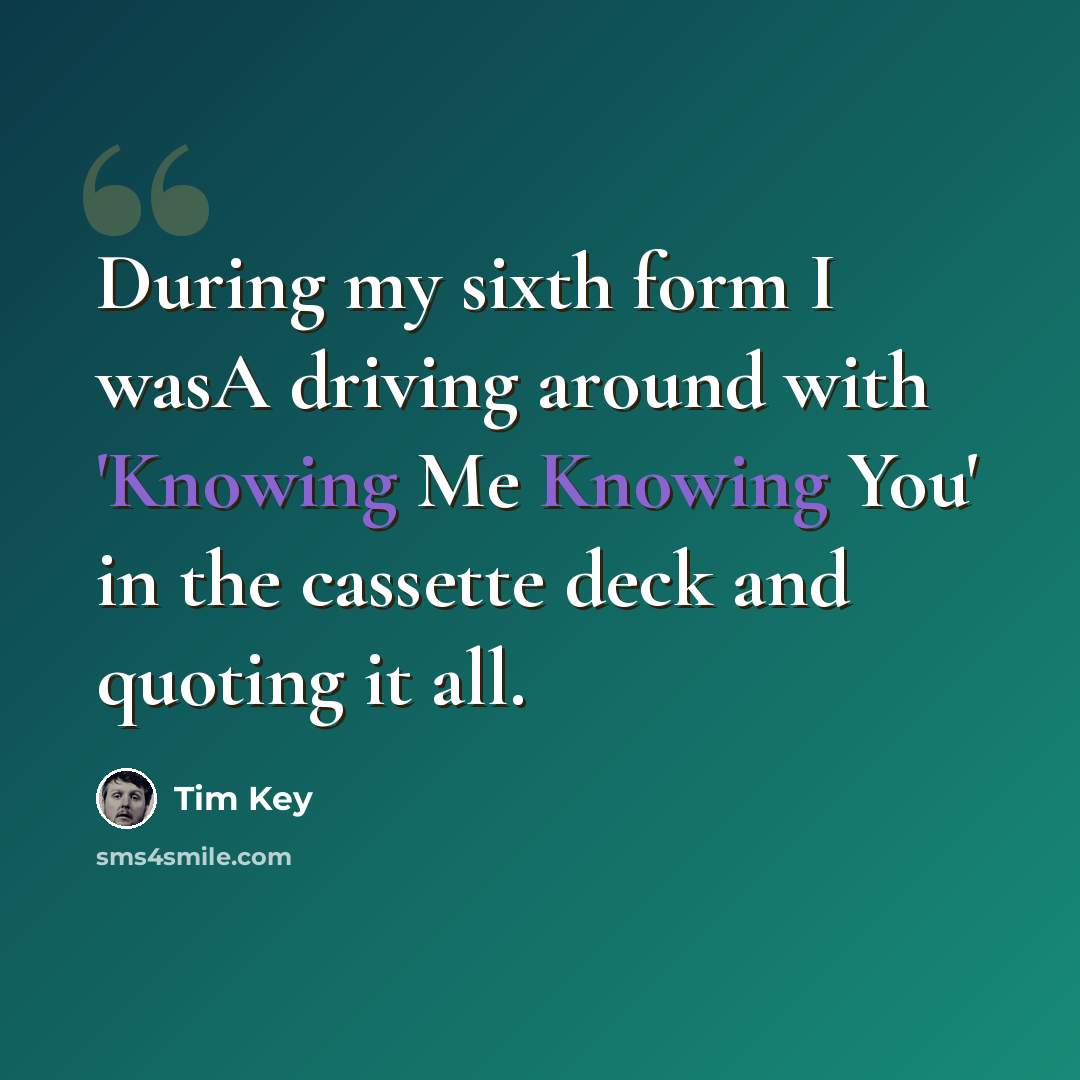 “During my sixth form I wasA driving around with 'Knowing Me Knowing You' in the cassette deck and quoting it all.” quote by Tim Key