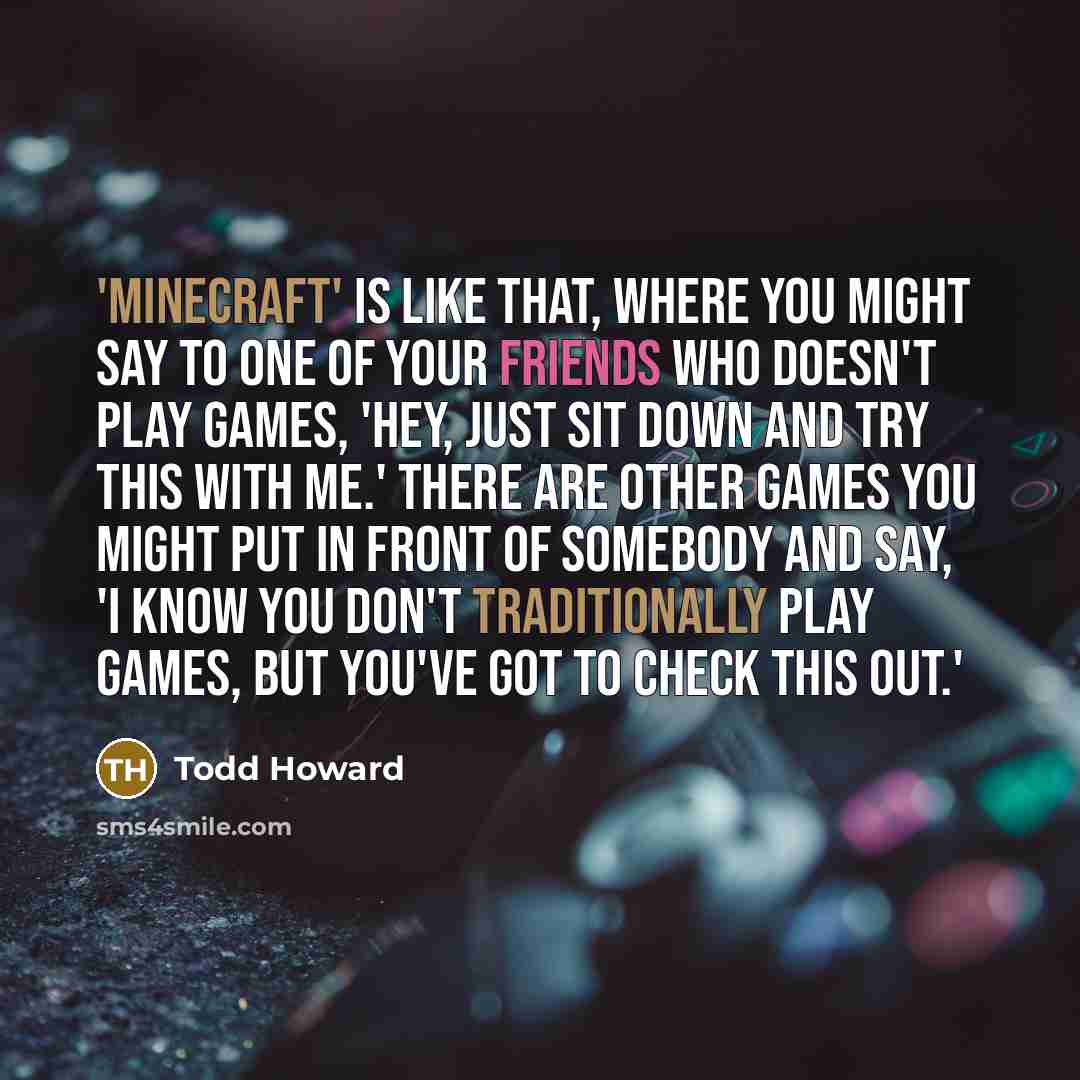 “'Minecraft' is like that, where you might say to one of your friends who doesn't play games, 'Hey, just sit down and try this with me.' There are other games you might put in front of somebody and say, 'I know you don't traditionally play games, but you've got to check this out.'” quote by Todd Howard