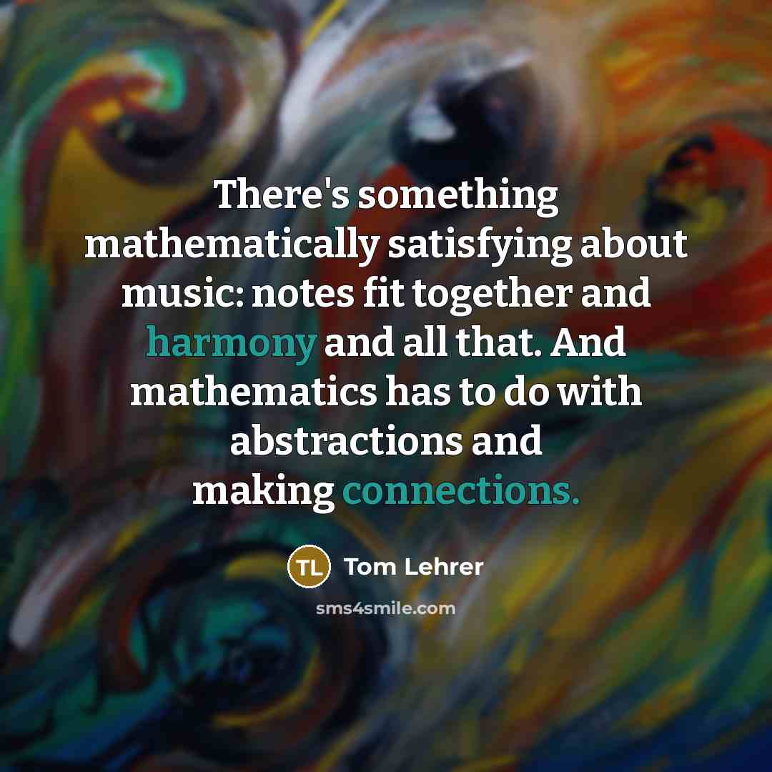 “There's something mathematically satisfying about music: notes fit together and harmony and all that. And mathematics has to do with abstractions and making connections.” quote by Tom Lehrer