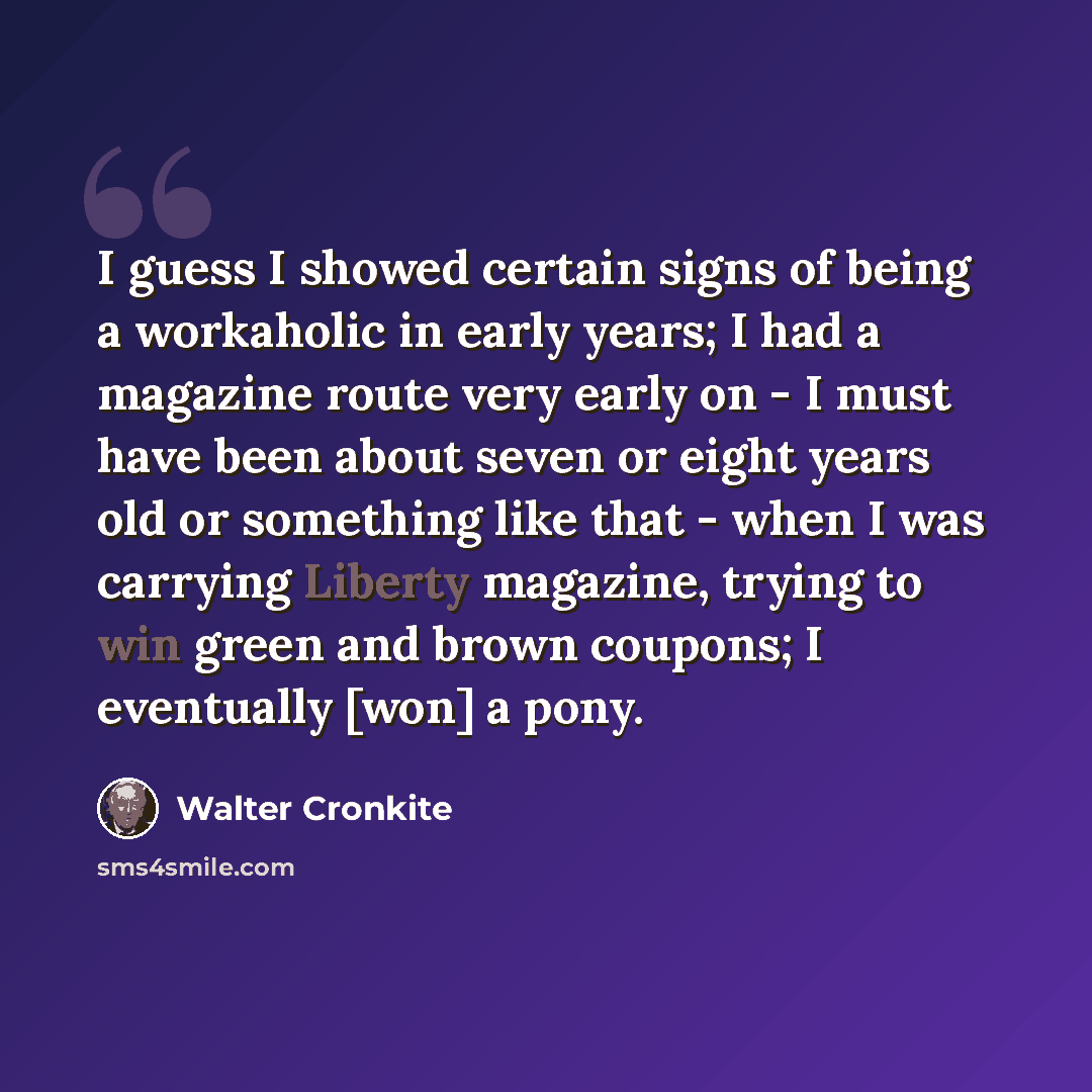 “I guess I showed certain signs of being a workaholic in early years; I had a magazine route very early on - I must have been about seven or eight years old or something like that - when I was carrying Liberty magazine, trying to win green and brown coupons; I eventually [won] a pony.” quote by Walter Cronkite