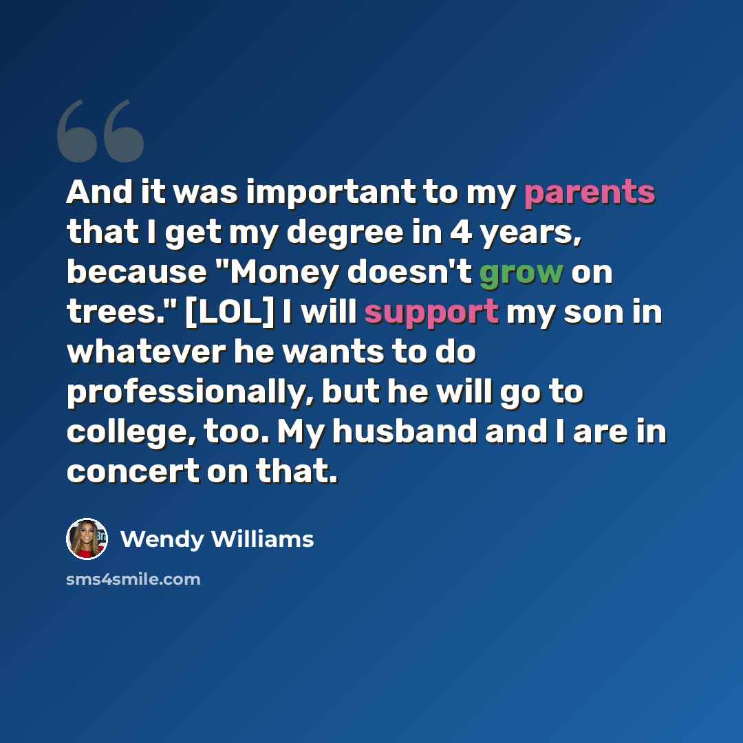 “And it was important to my parents that I get my degree in 4 years, because "Money doesn't grow on trees." [LOL] I will support my son in whatever he wants to do professionally, but he will go to college, too. My husband and I are in concert on that.” quote by Wendy Williams