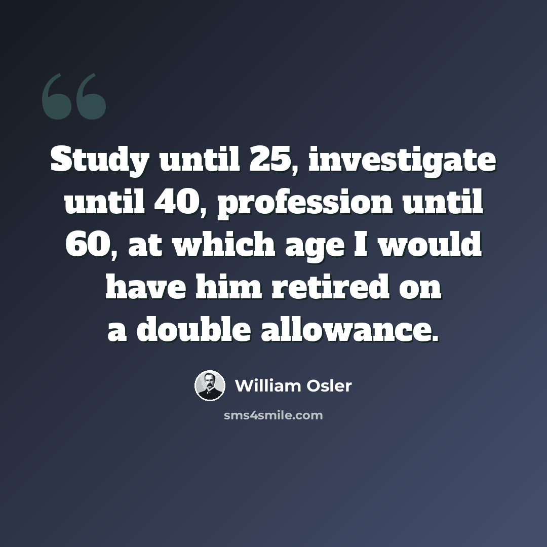 “Study until 25, investigate until 40, profession until 60, at which age I would have him retired on a double allowance.” quote by William Osler