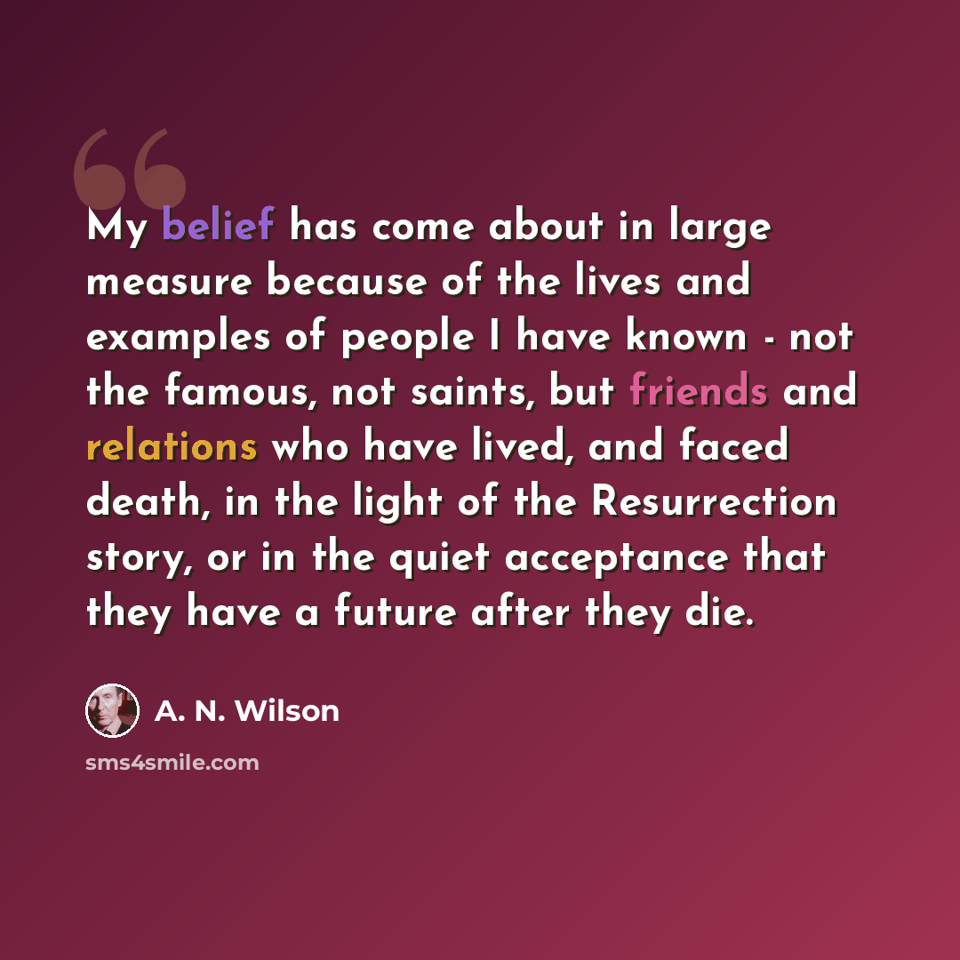 “My belief has come about in large measure because of the lives and examples of people I have known - not the famous, not saints, but friends and relations who have lived, and faced death, in the light of the Resurrection story, or in the quiet acceptance that they have a future after they die.” quote by A. N. Wilson