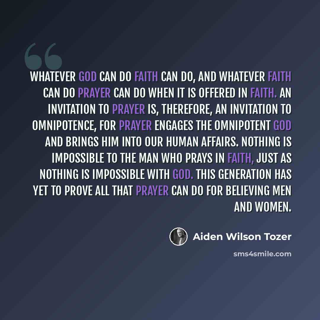 “Whatever God can do faith can do, and whatever faith can do prayer can do when it is offered in faith. An invitation to prayer is, therefore, an invitation to omnipotence, for prayer engages the Omnipotent God and brings Him into our human affairs. Nothing is impossible to the man who prays in…” quote by Aiden Wilson Tozer