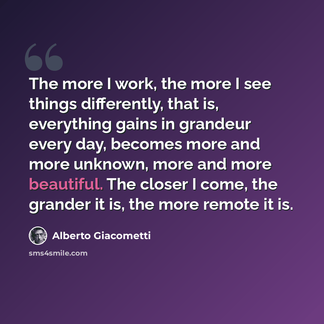 “The more I work, the more I see things differently, that is, everything gains in grandeur every day, becomes more and more unknown, more and more beautiful. The closer I come, the grander it is, the more remote it is.” quote by Alberto Giacometti