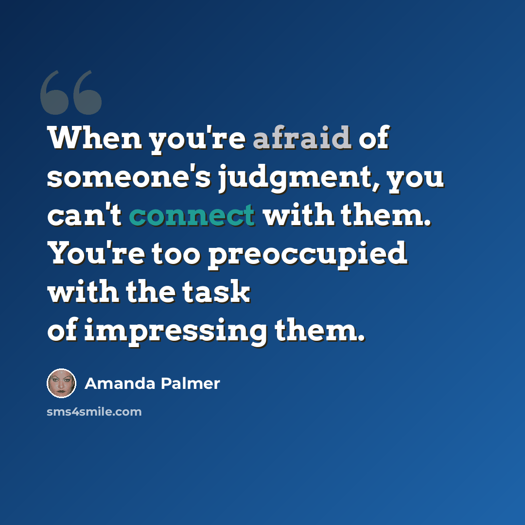 “When you're afraid of someone's judgment, you can't connect with them. You're too preoccupied with the task of impressing them.” quote by Amanda Palmer