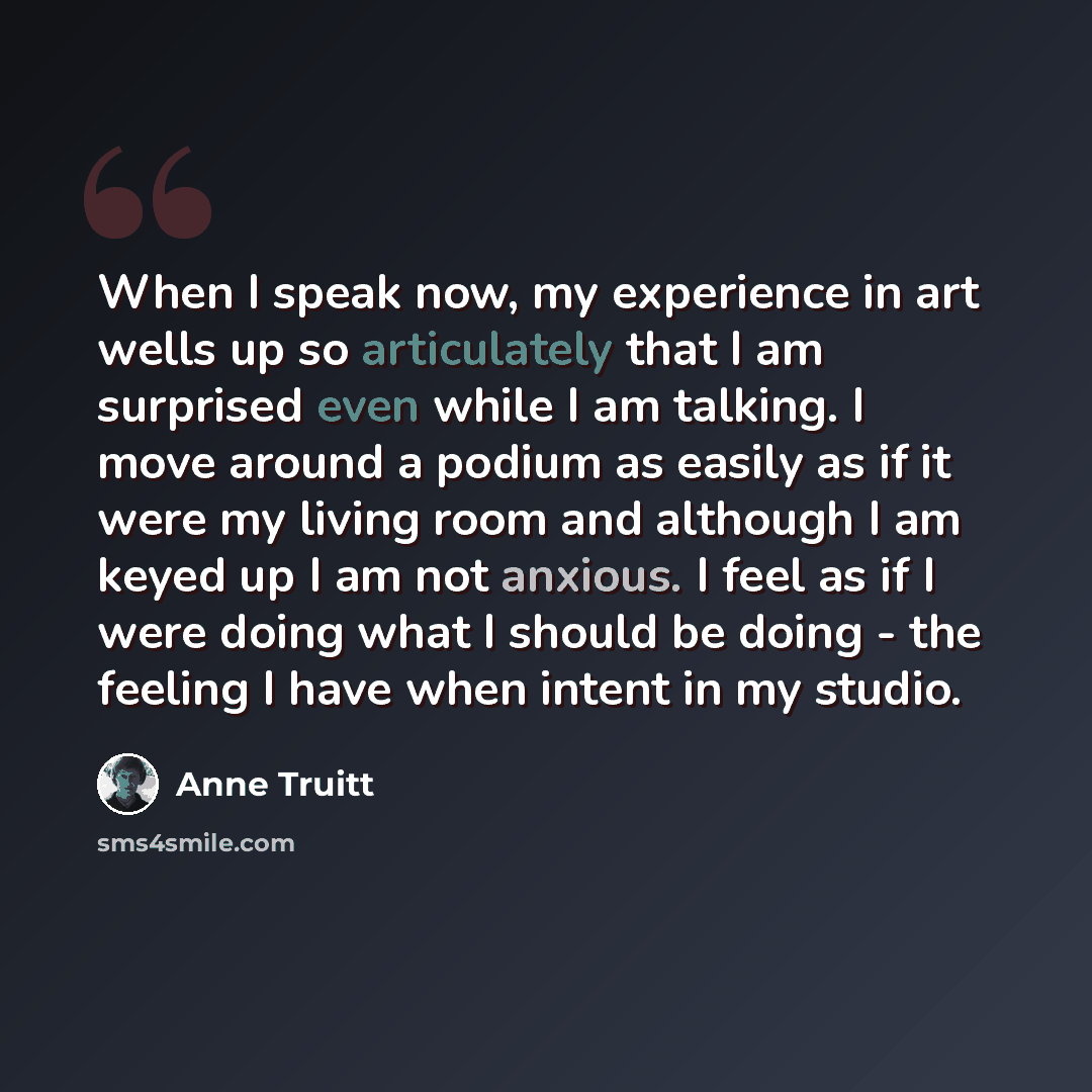 “When I speak now, my experience in art wells up so articulately that I am surprised even while I am talking. I move around a podium as easily as if it were my living room and although I am keyed up I am not anxious. I feel as if I were doing what I should be doing - the feeling I have when intent…” quote by Anne Truitt