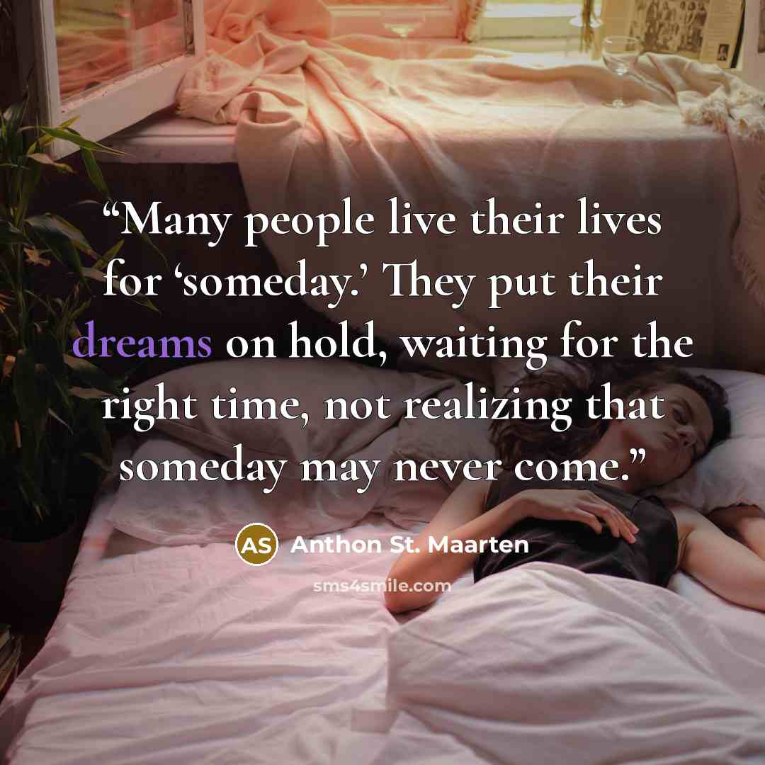 “Many people live their lives for ‘someday.’ They put their dreams on hold, waiting for the right time, not realizing that someday may never come.” quote by Anthon St. Maarten