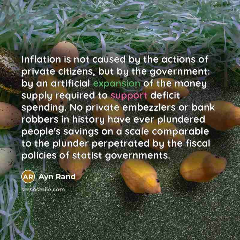 “Inflation is not caused by the actions of private citizens, but by the government: by an artificial expansion of the money supply required to support deficit spending. No private embezzlers or bank robbers in history have ever plundered people's savings on a scale comparable to the plunder…” quote by Ayn Rand
