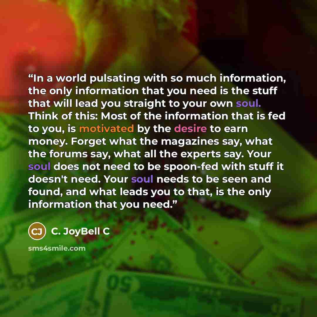 “In a world pulsating with so much information, the only information that you need is the stuff that will lead you straight to your own soul. Think of this: Most of the information that is fed to you, is motivated by the desire to earn money. Forget what the magazines say, what the forums say, what…” quote by C. JoyBell C