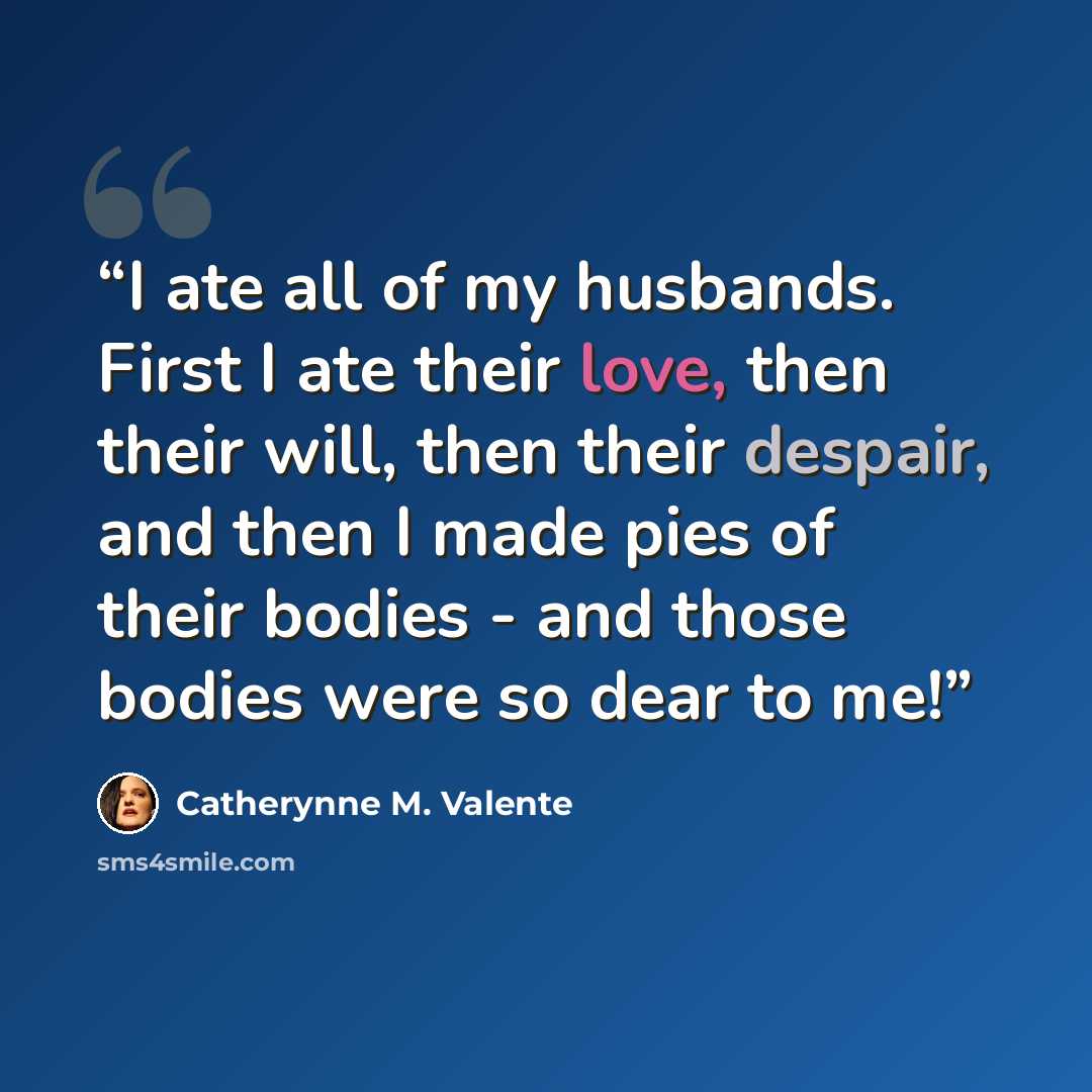 “I ate all of my husbands. First I ate their love, then their will, then their despair, and then I made pies of their bodies - and those bodies were so dear to me!” quote by Catherynne M. Valente