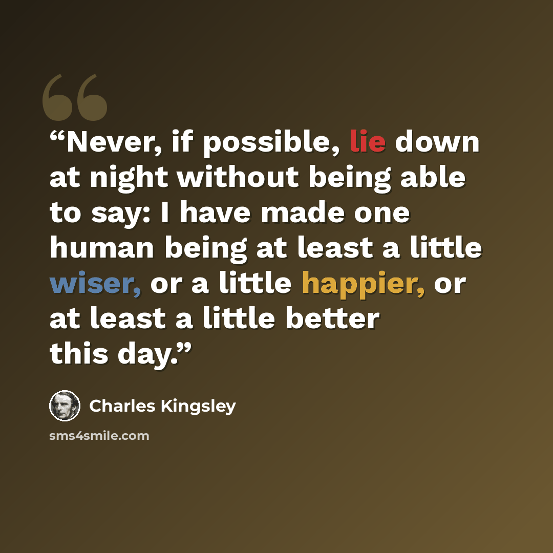 “Never, if possible, lie down at night without being able to say: I have made one human being at least a little wiser, or a little happier, or at least a little better this day.” quote by Charles Kingsley