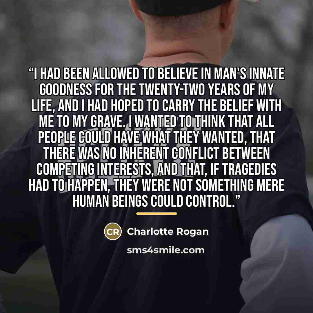 “I had been allowed to believe in man's innate goodness for the twenty-two years of my life, and I had hoped to carry the belief with me to my grave. I wanted to think that all people could have what they wanted, that there was no inherent conflict between competing interests, and that, if…” quote by Charlotte Rogan