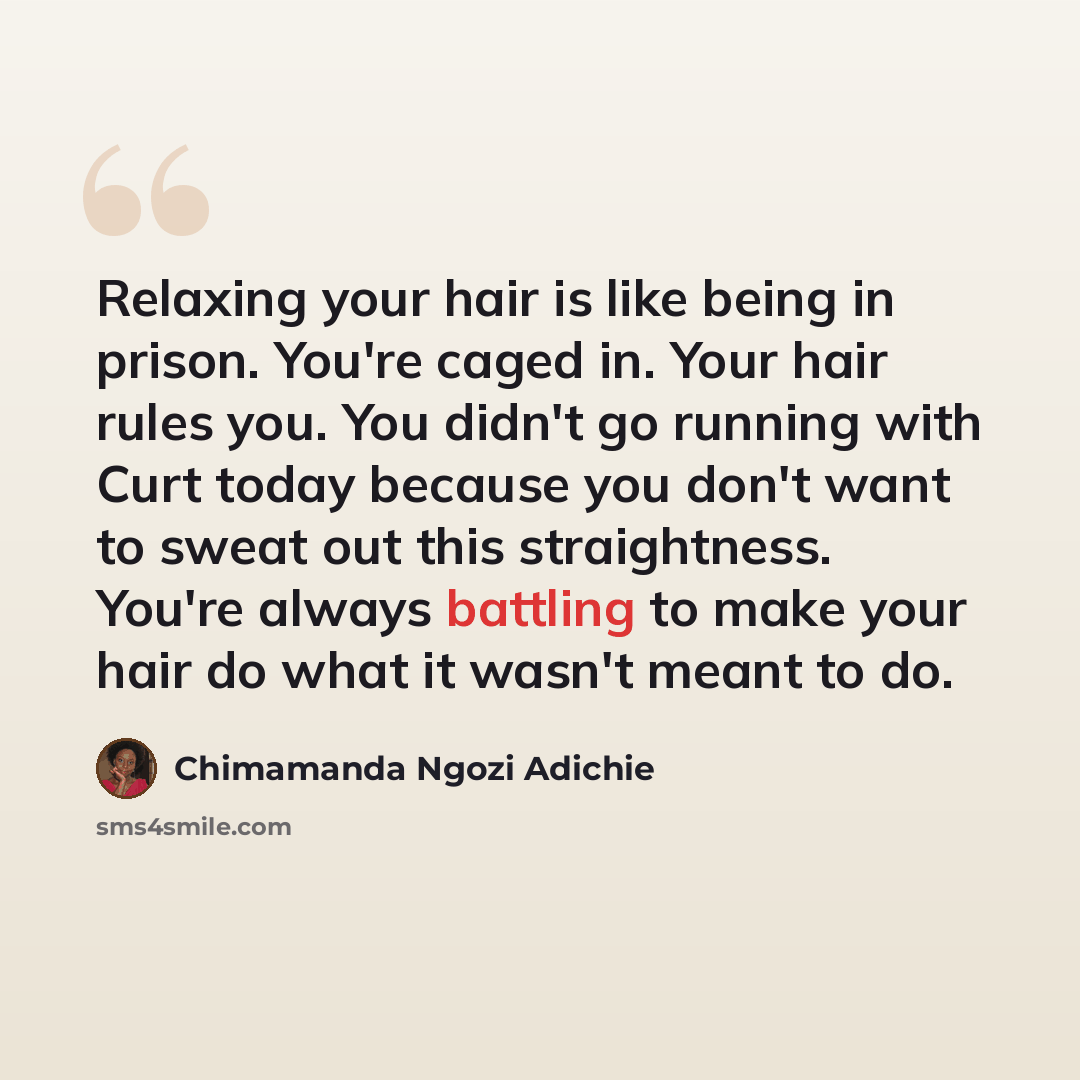 “Relaxing your hair is like being in prison. You're caged in. Your hair rules you. You didn't go running with Curt today because you don't want to sweat out this straightness. You're always battling to make your hair do what it wasn't meant to do.” quote by Chimamanda Ngozi Adichie